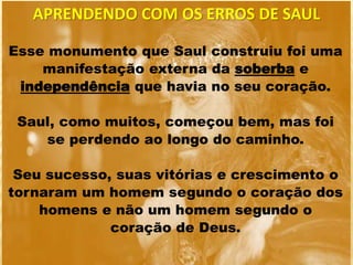 Esse monumento que Saul construiu foi uma
manifestação externa da soberba e
independência que havia no seu coração.
Saul, como muitos, começou bem, mas foi
se perdendo ao longo do caminho.
Seu sucesso, suas vitórias e crescimento o
tornaram um homem segundo o coração dos
homens e não um homem segundo o
coração de Deus.
APRENDENDO COM OS ERROS DE SAUL
 