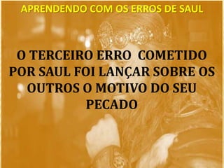 APRENDENDO COM OS ERROS DE SAUL
O TERCEIRO ERRO COMETIDO
POR SAUL FOI LANÇAR SOBRE OS
OUTROS O MOTIVO DO SEU
PECADO
 