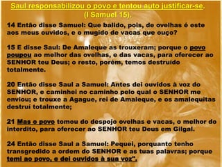 Saul responsabilizou o povo e tentou auto justificar-se.
(I Samuel 15).
14 Então disse Samuel: Que balido, pois, de ovelhas é este
aos meus ouvidos, e o mugido de vacas que ouço?
15 E disse Saul: De Amaleque as trouxeram; porque o povo
poupou ao melhor das ovelhas, e das vacas, para oferecer ao
SENHOR teu Deus; o resto, porém, temos destruído
totalmente.
20 Então disse Saul a Samuel: Antes dei ouvidos à voz do
SENHOR, e caminhei no caminho pelo qual o SENHOR me
enviou; e trouxe a Agague, rei de Amaleque, e os amalequitas
destruí totalmente;
21 Mas o povo tomou do despojo ovelhas e vacas, o melhor do
interdito, para oferecer ao SENHOR teu Deus em Gilgal.
24 Então disse Saul a Samuel: Pequei, porquanto tenho
transgredido a ordem do SENHOR e as tuas palavras; porque
temi ao povo, e dei ouvidos à sua voz".
 