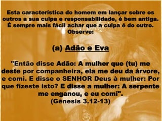 Esta característica do homem em lançar sobre os
outros a sua culpa e responsabilidade, é bem antiga.
É sempre mais fácil achar que a culpa é do outro.
Observe:
(a) Adão e Eva
"Então disse Adão: A mulher que (tu) me
deste por companheira, ela me deu da árvore,
e comi. E disse o SENHOR Deus à mulher: Por
que fizeste isto? E disse a mulher: A serpente
me enganou, e eu comi".
(Gênesis 3.12-13)
 
