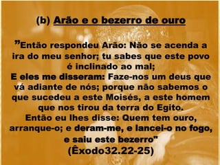 (b) Arão e o bezerro de ouro
”Então respondeu Arão: Não se acenda a
ira do meu senhor; tu sabes que este povo
é inclinado ao mal;
E eles me disseram: Faze-nos um deus que
vá adiante de nós; porque não sabemos o
que sucedeu a este Moisés, a este homem
que nos tirou da terra do Egito.
Então eu lhes disse: Quem tem ouro,
arranque-o; e deram-me, e lancei-o no fogo,
e saiu este bezerro"
(Êxodo32.22-25)
 