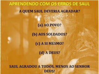 A QUEM SAUL DEVERIA AGRADAR?
(a) AO POVO?
(b) AOS SOLDADOS?
(c) A SI MESMO?
(d) A DEUS?
SAUL AGRADOU A TODOS, MENOS AO SENHOR
DEUS!
APRENDENDO COM OS ERROS DE SAUL
 