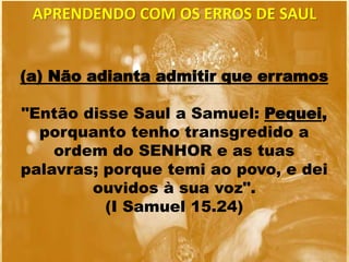 APRENDENDO COM OS ERROS DE SAUL
(a) Não adianta admitir que erramos
"Então disse Saul a Samuel: Pequei,
porquanto tenho transgredido a
ordem do SENHOR e as tuas
palavras; porque temi ao povo, e dei
ouvidos à sua voz".
(I Samuel 15.24)
 