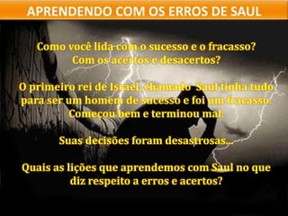 Como você lida com o sucesso e o fracasso?
Com os acertos e desacertos?
O primeiro rei de Israel, chamado Saul tinha tudo
para ser um homem de sucesso e foi um fracasso.
Começou bem e terminou mal.
Suas decisões foram desastrosas...
Quais as lições que aprendemos com Saul no que
diz respeito a erros e acertos?
 