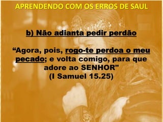 b) Não adianta pedir perdão
“Agora, pois, rogo-te perdoa o meu
pecado; e volta comigo, para que
adore ao SENHOR"
(I Samuel 15.25)
APRENDENDO COM OS ERROS DE SAUL
 