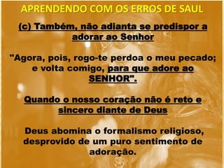 (c) Também, não adianta se predispor a
adorar ao Senhor
"Agora, pois, rogo-te perdoa o meu pecado;
e volta comigo, para que adore ao
SENHOR".
Quando o nosso coração não é reto e
sincero diante de Deus
Deus abomina o formalismo religioso,
desprovido de um puro sentimento de
adoração.
APRENDENDO COM OS ERROS DE SAUL
 