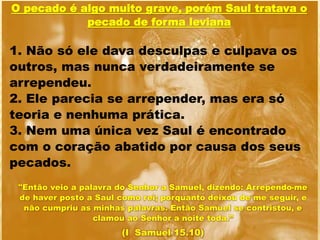 "Então veio a palavra do Senhor a Samuel, dizendo: Arrependo-me
de haver posto a Saul como rei; porquanto deixou de me seguir, e
não cumpriu as minhas palavras. Então Samuel se contristou, e
clamou ao Senhor a noite toda.”
(I Samuel 15.10)
O pecado é algo muito grave, porém Saul tratava o
pecado de forma leviana
1. Não só ele dava desculpas e culpava os
outros, mas nunca verdadeiramente se
arrependeu.
2. Ele parecia se arrepender, mas era só
teoria e nenhuma prática.
3. Nem uma única vez Saul é encontrado
com o coração abatido por causa dos seus
pecados.
 