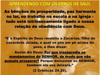 As bênçãos de prosperidade, paz harmonia
no lar, no trabalho na escola e na igreja -
tudo está intrinsecamente ligado a nossa
relação de obediência com Deus.
“E o Espírito de Deus revestiu a Zacarias, filho do
sacerdote Joiada, o qual se pôs em pé acima do
povo, e lhes disse:
Assim diz Deus: Por que transgredis os
mandamentos do SENHOR, de modo que não
possais prosperar? Porque deixastes ao SENHOR,
também ele vos deixará.”
(2 Crônicas 24.20).
APRENDENDO COM OS ERROS DE SAUL
 