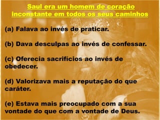 Saul era um homem de coração
inconstante em todos os seus caminhos
(a) Falava ao invés de praticar.
(b) Dava desculpas ao invés de confessar.
(c) Oferecia sacrifícios ao invés de
obedecer.
(d) Valorizava mais a reputação do que
caráter.
(e) Estava mais preocupado com a sua
vontade do que com a vontade de Deus.
 