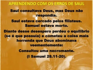 Saul consultava Deus, mas Deus não
respondia.
Saul estava cercado pelos filisteus.
Samuel estava morto.
Diante desse desespero perdeu o equilíbrio
(se é que possuía) e cometeu a coisa mais
horrenda que Deus abominava
veementemente:
Consultou uma necromante.
(I Samuel 28.11-20).
APRENDENDO COM OS ERROS DE SAUL
 