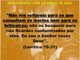 "Não vos voltareis para os que
consultam os mortos nem para os
feiticeiros; não os busqueis para
não ficardes contaminados por
eles. Eu sou o Senhor vosso
Deus".
(Levítico 19.31)
APRENDENDO COM OS ERROS DE SAUL
 