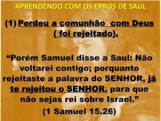 APRENDENDO COM OS ERROS DE SAUL
(1) Perdeu a comunhão com Deus
( foi rejeitado).
“Porém Samuel disse a Saul: Não
voltarei contigo; porquanto
rejeitaste a palavra do SENHOR, já
te rejeitou o SENHOR, para que
não sejas rei sobre Israel.”
(1 Samuel 15.26)
 