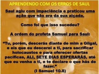 APRENDENDO COM OS ERROS DE SAUL
Saul agiu com impaciência e praticou uma
ação que não era da sua alçada.
Como foi que isso sucedeu?
A ordem do profeta Samuel para Saul:
“Tu, porém, descerás diante de mim a Gilgal,
e eis que eu descerei a ti, para sacrificar
holocaustos e para oferecer ofertas
pacíficas, ALI, SETE DIAS ESPERARÁS, até
que eu venha a ti, e te declare o que hás de
fazer.”
(I Samuel 10.8)
 