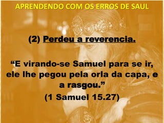 (2) Perdeu a reverencia.
“E virando-se Samuel para se ir,
ele lhe pegou pela orla da capa, e
a rasgou.”
(1 Samuel 15.27)
APRENDENDO COM OS ERROS DE SAUL
 