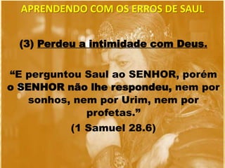 (3) Perdeu a intimidade com Deus.
“E perguntou Saul ao SENHOR, porém
o SENHOR não lhe respondeu, nem por
sonhos, nem por Urim, nem por
profetas.”
(1 Samuel 28.6)
APRENDENDO COM OS ERROS DE SAUL
 