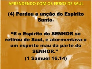 (4) Perdeu a unção do Espírito
Santo.
“E o Espírito do SENHOR se
retirou de Saul, e atormentava-o
um espírito mau da parte do
SENHOR.”
(1 Samuel 16.14)
APRENDENDO COM OS ERROS DE SAUL
 