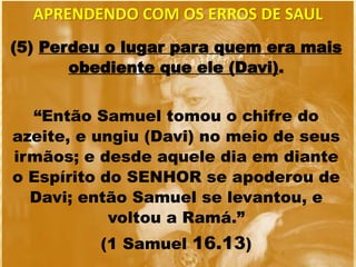 (5) Perdeu o lugar para quem era mais
obediente que ele (Davi).
“Então Samuel tomou o chifre do
azeite, e ungiu (Davi) no meio de seus
irmãos; e desde aquele dia em diante
o Espírito do SENHOR se apoderou de
Davi; então Samuel se levantou, e
voltou a Ramá.”
(1 Samuel 16.13)
APRENDENDO COM OS ERROS DE SAUL
 
