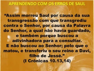 “Assim morreu Saul por causa da sua
transgressão com que transgrediu
contra o Senhor, por causa da Palavra
do Senhor, a qual não havia guardado,
e também porque buscou a
adivinhadora para a consultar.
E não buscou ao Senhor; pelo que o
matou, e transferiu o seu reino a Davi,
filho de Jessé.”
(I Crônicas 10.13,14)
APRENDENDO COM OS ERROS DE SAUL
 