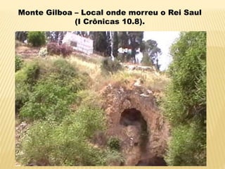 Monte Gilboa – Local onde morreu o Rei Saul
(I Crônicas 10.8).
 