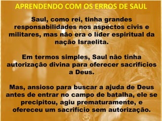 Saul, como rei, tinha grandes
responsabilidades nos aspectos civis e
militares, mas não era o líder espiritual da
nação Israelita.
Em termos simples, Saul não tinha
autorização divina para oferecer sacrifícios
a Deus.
Mas, ansioso para buscar a ajuda de Deus
antes de entrar no campo de batalha, ele se
precipitou, agiu prematuramente, e
ofereceu um sacrifício sem autorização.
APRENDENDO COM OS ERROS DE SAUL
 