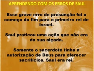 Esse grave erro de presunção foi o
começo do fim para o primeiro rei de
Israel.
Saul praticou uma ação que não era
da sua alçada.
Somente o sacerdote tinha a
autorização de Deus para oferecer
sacrifícios. Saul era rei.
APRENDENDO COM OS ERROS DE SAUL
 
