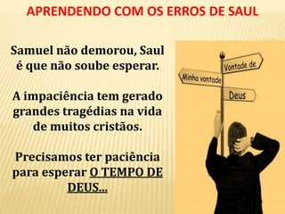 Samuel não demorou, Saul
é que não soube esperar.
A impaciência tem gerado
grandes tragédias na vida
de muitos cristãos.
Precisamos ter paciência
para esperar O TEMPO DE
DEUS...
APRENDENDO COM OS ERROS DE SAUL
 