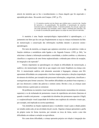 10
através da memória que se faz o reconhecimento e a busca daquilo que foi arquivado e
aprendido pelo aluno. De acordo com Campos (1987, p. 57),
[...] A memória constitui um dos fatores que colabora para o exercício das funções
do raciocínio e da generalização. Ela possibilita a memorização de conceitos
necessários para as atividades mentais. A memória portanto, faz com que aquilo que
está sendo aprendido seja assinalado, retido e depois lembrado pelo indivíduo, isto
é, evocado ou reconhecido quando aparece no campo da consci ência do indivíduo.
A memória é uma função neuropsicológica imprescindível à aprendizagem, e é
justamente este fator que faz com que freqüentemente se ouça as crianças reclamarem da falta
de memorização e conservação das informações recebidas durante o processo ensino -
aprendizagem.
Por meio da memória, as imagens que captamos convertem -se em palavras e todas as
funções sintáticas e assindéticas estão ligadas a ela. Segundo Fonseca (1995, p. 266), “ao
selecionar e chamar a informação assimilada e consolidada, o cérebro combina -a, relaciona-a,
classifica-a e organiza-a de uma forma seqüencializada e ordenada para efeitos de recepção,
de integração e de expressão”.
Fatores importantes na aprendizagem em relação às dificuldades de memorização, a
auditiva e de memorização visual são as que surgem com maior freqüência na criança com
DA. A memorização auditiva está altamente associada à linguagem; crianças com DA
apresentam dificuldades em compreender e lem brar simples instruções e direções (reprodução
de números de telefone, por exemplo) não processam informações, categorizam, classificam e
recategorizam para formar conceitos. Têm também dificuldades em produzir boas respostas, e
por isso distorcem a ordem das palavras e omitem outras. Devido a isso, as crianças usam
muitas mímicas e gestos para se comunicar.
Há problemas na memória visual imediata (reconhecimento momentâneo de estruturas
espaciais) e os da rechamada de pormenores visuais de experiências ant eriores (funciona só
quando o modelo está presente – a capacidade de relembrar dos pormenores espaciais é frágil)
e a seqüencialização visual (capacidade de lembrar uma seqüência de estímulos visuais que,
por exemplo, está implicada na escrita espontânea).
Tais distúrbios na função seqüencial para o vocabulário visual e para o ditado podem
ser notados ainda cedo, já nas atividades da pré -escola. Algumas crianças apresentam a grafia
do próprio nome de forma incorreta, por omissão ou troca de letras, assim c omo têm
dificuldades em ordenar a seriação ou equivalência.
Por conta desta dificuldade, a criança apresenta prejuízo em relação à integração dos
 