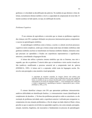 11
grafemas e à velocidade na decodificação das palavras. Na medida em que diminui o ritmo da
leitura, normalmente diminui também o nível e a capacidade de compreensão do texto lido. O
mesmo acontece no lado oposto, ou seja, na codificação da escrita.
Problemas Cognitivos
É nos sistemas de equivalência e conversão que se situam os problemas cognitivos
das crianças com DA e qualquer disfunção nos processos intersensoriais parece comprometer
o sucesso na aprendizagem simbólica.
As aprendizagens simbólicas como a leitura, a escrita e o cálculo envolvem processos
cognitivos muito complexos, sendo que a leitura compr eende duas atividades simbólicas onde
grafemas (símbolos escritos) se transformam em fonemas (símbolos falados), elementos estes
que precisam ser aprendidos e fixados em experiências representativas e significativas
anteriores, consolidando a linguagem falada.
A leitura não utiliza o primeiro sistema simbólico que são os fonemas, mas sim o
segundo, que são os grafemas. É através deles que se transforma o texto escrito (visual) em
fala (auditivo), modificando o processo sensorial até a compreensão total da palavra
(FONSECA, 1995). A leitura oral é a expressão verbal exata da linguagem escrita. Ela
envolve uma percepção e uma memória visual apropriada.
A capacidade de transferir conteúdos de imagens (fatores não -verbais) para
conteúdos de palavras (fatores verbais) é hoje reconhecida como um a pré -aptidão da
leitura, na medida em que as crianças deverão poder extrair conteúdos das imagens,
expressando-as em termos de linguagem falada. [...] Essa transdução não-verbal para
o verbal é indispensável à aprendizagem humana e imprescindível para a leitura.
(FONSECA, 1995, p. 275)
É comum identificar crianças com DA que apresentam problemas intrassensoriais
auditivos (dificuldade em identificação fonética...) e intrassensoriais visuais (identificação de
complemento de desenhos...). Na base dos problemas perceptivos estão os conceituais e os da
resolução de problemas (atividade onde a experiência anterior é utilizada para reorganizar os
componentes de uma situação problemática, a fim de atingir um dado objetivo) Diant e disso,
percebe-se que os aspectos envolvidos na capacidade cognitiva, tais como atenção, percepção,
emoção, memória, lingüística, são necessários e fundamentais no processo de aprendizagem
 