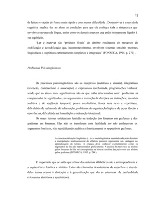 12
da leitura e escrita de forma mais rápida e com menos dificuldade . Desenvolver a capacidade
cognitiva implica dar ao aluno as condições para que ele conheça toda a sistemática que
envolve a estrutura da língua, assim como os demais aspectos que estão intimamente ligados à
sua aquisição.
“Ler e escrever são ‘produtos finais’ do cérebro resultantes de processos de
codificação e decodificação que, incontestavelmente, envolvem sistemas sensório -motores,
lingüísticos e cognitivos extremamente complexos e integrados” (FONSECA, 1995, p. 279) .
Problemas Psicolingüísticos
Os processos psicolingüísticos são os receptivos (auditivos e visuais), integrativos
(retenção, compreensão e associação) e expressivos (rechamada, programações verbais),
sendo que os sinais mais significativos são os que estão relacionados com: problemas na
compreensão de significados, no seguimento e execução de direções ou instruções , memória
auditiva e de seqüência temporal, pouco vocabulário, frases sem nexo e repetitivas,
dificuldade de rechamada de informação, problemas de organização lógica e de exper iências e
ocorrências, dificuldade na formulação e ordenação ideacional.
Os maus leitores evidenciam lentidão na tradução dos fonemas em grafemas e dos
grafemas em fonemas. Eles não os transferem com facilidade por não conhecerem os
segmentos fonéticos, não recodificando auditiva e foneticamente os respectivos grafemas.
A consciencialização lingüística (...) e a metalingüística materializada pelo domínio
e manipulação multissensorial do alfabeto parecem representar um vantagem na
aprendizagem da leitura. A criança deve conhecer explicitamente como os
segmentos da fala são representados graficamente. A análise de palavras e de silabas
pelos fonemas da fala vai corresponder na leitura à análise das palavras e das sílabas
pelos grafemas (FONSECA, 1995, p. 284).
E importante que se saiba que a base dos sistemas alfabéticos são a correspondência e
a equivalência fonética e silábica. Estas são chamadas desestruturas de superfície e através
delas temos acesso à abstração e à generalização que são as estruturas de profundidade
(elementos sintáticos e semânticos)
 