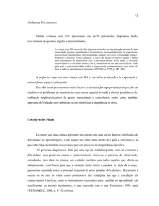 13
Problemas Psicomotores
Muitas crianças com DA apresentam um perfil psicomotor dispráxico tendo
movimentos exagerados, rígidos e descontrolados.
A criança com DA acusa de fato algumas anomalias na org anização motora de base
(tonicidade, postura, equilibração e locomoção) e consequentemente na organização
psicomotora (lateralização, direcionalidade, imagem do corpo, estruturação espaço -
temporal e praxias). Como sabemos, o início do desenvolvimento human o reflete
uma antecipação da motricidade face à psicomotricidade. Mais tarde, a atividade
mental absorve a atividade motora, isto é, transforma -se em psicomotricidade, razão
pela qual a psicomotricidade traduz a organização neuropsicológica que serve de
base a todas as aprendizagens humanas. (FONSECA, 1995, p. 285 -286).
A noção de corpo em uma criança com DA é, em todas as situações de exploração e
orientação no espaço, inadequada.
Uma das áreas psicomotoras mais fracas é a estruturação espaço -temporal que põe em
evidência os problemas de memória de curto termo espacial (visual) e rítmica (auditiva) e de
realização seqüêncializadora de gestos intencionais e controlados, assim como também
apresenta dificuldades em verbalizar ou em simbolizar a experiência m otora.
Considerações Finais
É comum que uma criança apresente não apenas um, mas vários fatores combinados de
dificuldade de aprendizagem, onde requer um olhar mais atento dos pais e professores, as
quais deverão encaminhar essa criança para um processo de diagnóstico específico.
No processo diagnóstico, feito por uma equ ipe multidisciplinar, tenta-se constatar a
dificuldade, suas possíveis causas e, posteriormente, inicia -se o processo de intervenção,
estendendo, para além da criança, um cuidado também com todos aqueles que, direta ou
indiretamente, contribuem para que a situação tenha início e perdure na vida da criança,
geralmente apontada como a principal responsável pelas próprias dificuldades. Raramente a
escola ou os pais se vêem como promotore s das condições em que a circulação do
conhecimento é ineficaz, onde os instrumentos necessários para auxiliar no aprendizado são
insuficientes ou mesmo inexistentes, o que concorda com o que Fernández (1990, apud
FERNANDEZ, 2001, p. 31-32) afirma:
 