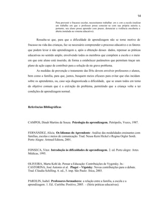 14
Para prevenir o fracasso escolar, necessitamos trabalhar em e com a escola (realizar
um trabalho em que o professor possa conectar -se com sua própria autoria e,
portanto, seu aluno possa aprender com prazer, denunciar a violência encoberta e
aberta instalada no sistema educativo).
Ressalta-se que, para que a dificuldade de aprendizagem não se torne motivo de
fracasso na vida das crianças, faz-se necessário compreender o processo educativo e os fatores
que podem levar à não aprendizagem e, após a obtenção desses dados, repensar as práticas
educativas no sentido amplo, envolvendo todos os membros que compõem a escola e o meio
em que este aluno está inserido, de forma a estabelecer parâmetros que permitam traçar um
plano de ação capaz de contribuir para a solução de ste grave problema.
As medidas de prevenção e tratamento das DAs devem envolver professores e alunos,
bem como a família, para que, juntos, busquem meios eficazes para evitar que elas incidam
sobre os aprendentes, ou, caso seja diagnosticada a dificuldade, que se unam todos em torno
do objetivo comum que é a extinção do problema, permitindo que a criança volte a ter
condições de aprendizagem normal.
Referências Bibliográficas
CAMPOS, Dinah Martins de Souza. Psicologia da aprendizagem. Petrópolis, Vozes, 1987.
FERNÁNDEZ, Alícia. Os Idiomas do Aprendente: Análise das modalidades ensinantes com
famílias, escolas e meios de comunicação. Trad. Neusa Kern Hickel e Regina Orgler Sordi.
Porto Alegre: Artmed Editora, 2001.
FONSECA, Vitor. Introdução às dificuldades de aprendizagem. 2. ed. Porto alegre: Artes
Médicas, 1995.
OLIVEIRA, Marta Kohl de. Pensar a Educação: Contribuições de Vygotsky. In.:
CASTORINA, José Antonio et al. Piaget – Vigotsky: Novas contribuições para o debate.
Trad. Cláudia Schilling. 6. ed., 5. imp. São Paulo: Ática, 2003.
PAROLIN, Isabel. Professores formadores: a relação entre a família, a escola e a
aprendizagem. 1. Ed.. Curitiba: Positivo, 2005. – (Série práticas educativas).
 