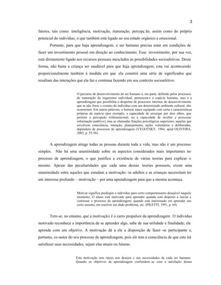 3
fatores, tais como: inteligência, motivação, maturação, percepç ão, assim como do próprio
potencial do indivíduo, o que também está ligado ao seu estado orgânico e emocional.
Portanto, para que haja aprendizagem, o ser humano precisa estar em condições de
fazer um investimento pessoal em direção ao conhecimento. Esse investimento, por sua vez,
está diretamente ligado aos recursos pessoais mesclados às possibilidades socioafetivas. Desta
forma, não basta a criança ser saudável para que haja aprendizagem, esta vai acontecendo
proporcionalmente também à medida em que ela constrói uma série de significados que
resultam das interações que ela faz e continua fazendo em seu contexto socioafetivo.
O percurso de desenvolvimento do ser humano é, em parte, definido pelos processos
de maturação do organismo individual, pertencent e à espécie humana, mas é a
aprendizagem que possibilita o despertar de processos internos do desenvolvimento
que se não fosse o contato do indivíduo com um determinado ambiente cultural, não
ocorreriam. Em outras palavras, o homem nasce equipado com certa s características
próprias da espécie (por exemplo, a capacidade de enxergar por dois olhos, que
permite a percepção tridimensional, ou a capacidade de receber e processar
informação auditiva), mas as chamadas funções psicológicas superiores, aquelas que
envolvem consciência, intenção, planejamento, ações voluntárias e deliberadas,
dependem de processos de aprendizagem (VYGOTSKY, 1984, apud OLIVEIRA,
2003, p. 55-56).
A aprendizagem atinge todas as pessoas durante toda a vida, mas não é um processo
simples. Não há uma unanimidade sobre os aspectos considerados mais importantes no
processo de aprendizagem, o que justifica a existência de várias teorias para explicar o
mesmo. Apesar das peculiaridades que cada uma dessas teorias possuem, existe uma
unanimidade entre aqueles que estudam a motivação: os adultos e as crianças necessitam ter
um interesse profundo – motivação – por uma aprendizagem para que a mesma aconteça.
Motivar significa predispor o indivíduo para certo comportamento desejável naquele
momento. O aluno está motivado para aprender quando está disposto a iniciar e
continuar o processo de aprendizagem, quando está interessado em aprender um
certo assunto, em resolver um dado problema, etc. (PILETTI, 1991, p. 64)
Tem-se, no entanto, que a motivação é o carro propulsor da aprendizagem. O indivíduo
motivado reconhece a importância de se aprender algo, sabe de sua utilidade e finalidade; ele
aprende com um objetivo. A motivação dá a ele a disposição de fazer -se participante e,
portanto, co-autor do seu processo de aprendizagem, pois ele tem a consciência de que esta irá
satisfazer suas necessidades, sejam elas atuais ou futuras.
Esta motivação tem raízes nos desejos e nas necessidades de cada ser humano.
Quando os objetivos da aprendizagem confundem -se com a satisfação destas
 