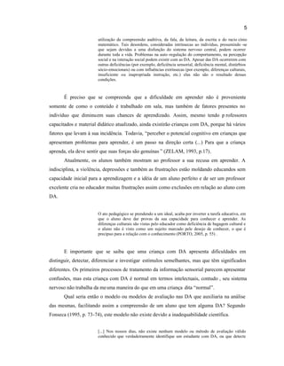 5
utilização da compreensão auditiva, da fala, da leitura, da escrita e do racio cínio
matemático. Tais desordens, consideradas intrínsecas ao indivíduo, presumindo -se
que sejam devidas a uma disfunção do sistema nervoso central, podem ocorrer
durante toda a vida. Problemas na auto-regulação do comportamento, na percepção
social e na interação social podem existir com as DA. Apesar das DA ocorrerem com
outras deficiências (por exemplo, deficiência sensorial, deficiência mental, distúrbios
sócio-emocionais) ou com influências extrínsecas (por exemplo, diferenças culturais,
insuficiente ou inapropriada instrução, etc.) elas não são o resultado dessas
condições.
É preciso que se compreenda que a dificuldade em aprender não é proveniente
somente de como o conteúdo é trabalhado em sala, mas também de fatores presentes no
indivíduo que diminuem suas chances de aprendizado. Assim, mesmo tendo p rofessores
capacitados e material didático atualizado, ainda existirão crianças com DA, porque há vários
fatores que levam à sua incidência. Todavia, “perceber o potencial cognitivo em crianças que
apresentam problemas para aprender, é um passo na direção certa (...) Para que a criança
aprenda, ela deve sentir que suas forças são genuínas ” (ZELAM, 1993, p.17).
Atualmente, os alunos também mostram ao professor a sua recusa em aprender. A
indisciplina, a violência, depressões e também as frustrações estão moldando educandos sem
capacidade inicial para a aprendizagem e a idéia de um aluno perfeito e de ser um professor
excelente cria no educador muitas frustrações assim como exclusões em relação ao aluno com
DA.
O ato pedagógico se prendendo a um ideal, acaba por inverter a tarefa educativa, em
que o aluno deve dar provas da sua capacidade para conhecer e aprender. As
diferenças culturais são vistas pelo educador como deficiência de bagagem cultural e
o aluno não é visto como um sujeito marcado pele desejo de conhecer, o que é
precípuo para a relação com o conhecimento (PORTO, 2005, p. 55) .
E importante que se saiba que uma criança com DA apresenta dificuldades em
distinguir, detectar, diferenciar e investigar estímulos semelhantes, mas que têm significados
diferentes. Os primeiros processos de tratamento da informação sensorial parecem apresentar
confusões, mas esta criança com DA é normal em termos intelectuais, contudo , seu sistema
nervoso não trabalha da mesma maneira do que em uma criança dita “normal”.
Qual seria então o modelo ou modelos de avaliação nas DA que auxiliaria na análise
das mesmas, facilitando assim a compreensão de um aluno que tem alguma DA? Segundo
Fonseca (1995, p. 73-74), este modelo não existe devido a inadequabilidade científica.
[...] Nos nossos dias, não existe nenhum modelo ou método de avaliação válido
conhecido que verdadeiramente identifique um estudante com DA, ou que detecte
 
