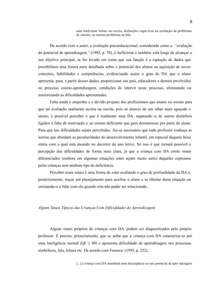 6
uma ineficiente leitura ou escrita, disfunções cogni tivas na resolução de problemas
de cálculo, ou mesmo problemas na fala.
De acordo com o autor, a avaliação psicoeducacional, considerada como a “avaliação
do potencial de aprendizagem” (1995, p. 78), é ineficiente e também está longe de alcançar o
seu objetivo principal, se for levado em conta que sua função é a captação de dados que
possibilitem uma leitura mais detalhada sobre o potencial dos alunos na aquisição de novos
conceitos, habilidades e competências, evidenciando assim o grau de DA que o aluno
apresenta, para, a partir desses dados, proporcionar aos pais, educadores e demais envolvidos
no processo ensino-aprendizagem, condições de intervir neste processo, eliminando ou
minimizando as dificuldades apresentadas.
Falta ainda o empenho e o devido preparo dos profissionais que atuam no ensino para
que tal avaliação realmente ocorra na escola, pois só através de um olhar mais aguçado e
atento, é possível perceber o que é realmente uma DA, separando -a de outros distúrbios
ligados à falta de motivação e ao ensino deficiente que gera desinteresse por parte do aluno.
Para que tais dificuldades sejam percebidas, faz-se necessário que todo professor conheça as
teorias que abordam as peculiaridades do desenvolvimento infantil, em especial daquela faixa
etária com a qual está atuando no decorrer do ano letivo. Só isso é que tornará possível a
percepção das dificuldades de forma mais clara, já que a criança com DA emite sinais
diferenciados (embora em algumas situações estes sejam muito sutis) daqueles expressos
pelas crianças sem nenhum tipo de deficiência.
Perceber esses sinais é uma forma de estar avaliando o grau de profundidade da DA e,
posteriormente, traçar um planejamento para auxiliar o aluno a se libertar desta situação ou
ensinando-o a lidar com ela quando esta não puder ser solucionada.
Alguns Sinais Típicos das Crianças Com Dificuldades de Aprendizagem
Alguns sinais próprios de crianças com DA podem ser diagnosticados pelo próprio
professor. É preciso, primeiramente, que se saiba que a criança com DA caracteriza-se por
uma inteligência normal (QI 80) e apresenta dificuldade de aprendizagem nos processos
simbólicos, fala, leitura etc. De acordo com Fonseca (1995, p. 252),
[...] a criança com DA manifesta uma discrepância no seu potencial de apre ndizagem
 