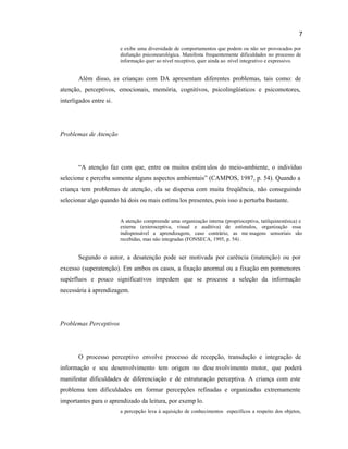 7
e exibe uma diversidade de comportamentos que podem ou não ser provocados por
disfunção psiconeurológica. Manifesta frequentemente dificuldades no processo de
informação quer ao nível receptivo, quer ainda ao nível integrativo e expressivo.
Além disso, as crianças com DA apresentam diferentes problemas, tais como: de
atenção, perceptivos, emocionais, memória, cognitivos, psicolingüísticos e psicomotores,
interligados entre si.
Problemas de Atenção
“A atenção faz com que, entre os muitos estím ulos do meio-ambiente, o indivíduo
selecione e perceba somente alguns aspectos ambientais” (CAMPOS, 1987, p. 54). Quando a
criança tem problemas de atenção, ela se dispersa com muita freqüência, não conseguindo
selecionar algo quando há dois ou mais estímu los presentes, pois isso a perturba bastante.
A atenção compreende uma organização interna (proprioceptiva, tatilquinestésica) e
externa (exteroceptiva, visual e auditiva) de estímulos, organização essa
indispensável a aprendizagem, caso contrário, as me nsagens sensoriais são
recebidas, mas não integradas (FONSECA, 1995, p. 54) .
Segundo o autor, a desatenção pode ser motivada por carência (inatenção) ou por
excesso (superatenção). Em ambos os casos, a fixação anormal ou a fixação em pormenores
supérfluos e pouco significativos impedem que se processe a seleção da informação
necessária à aprendizagem.
Problemas Perceptivos
O processo perceptivo envolve processo de recepção, transdução e integração de
informação e seu desenvolvimento tem origem no dese nvolvimento motor, que poderá
manifestar dificuldades de diferenciação e de estruturação perceptiva. A criança com este
problema tem dificuldades em formar percepções refinadas e organizadas extremamente
importantes para o aprendizado da leitura, por exemp lo.
a percepção leva à aquisição de conhecimentos específicos a respeito dos objetos,
 