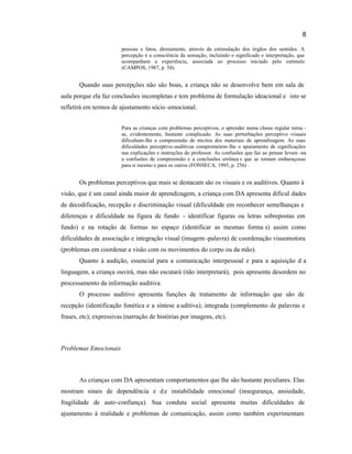 8
pessoas e fatos, diretamente, através da estimulação dos órgãos dos sentidos. A
percepção é a consciência da sensação, incluindo o significado e interpretação, que
acompanham a experiência, associada ao processo iniciado pelo estímulo
(CAMPOS, 1987, p. 54).
Quando suas percepções não são boas, a criança não se desenvolve bem em sala de
aula porque ela faz conclusões incompletas e tem problema de formulação ideacional e isto se
refletirá em termos de ajustamento sócio-emocional.
Para as crianças com problemas perceptivos, o aprender numa classe regular torna -
se, evidentemente, bastante complicado. As suas perturbações perceptivo -visuais
dificultam-lhe a compreensão de muitos dos materiais de aprendizagem. As suas
dificuldades perceptivo-auditivas comprometem-lhe o apuramento de significações
nas explicações e instruções do professor. As confusões que faz ao pensar levam -na
a confusões de compreensão e a conclusões errônea s que se tornam embaraçosas
para si mesmo e para os outros (FONSECA, 1995, p. 256) .
Os problemas perceptivos que mais se destacam são os visuais e os auditivos. Quanto à
visão, que é um canal ainda maior de aprendizagem, a criança com DA apresenta dificul dades
de decodificação, recepção e discriminação visual (dificuldade em reconhecer semelhanças e
diferenças e dificuldade na figura de fundo - identificar figuras ou letras sobrepostas em
fundo) e na rotação de formas no espaço (identificar as mesmas forma s) assim como
dificuldades de associação e integração visual (imagem -palavra) de coordenação visuomotora
(problemas em coordenar a visão com os movimentos do corpo ou da mão).
Quanto à audição, essencial para a comunicação interpessoal e para a aquisição d a
linguagem, a criança ouvirá, mas não escutará (não interpretará), pois apresenta desordem no
processamento da informação auditiva.
O processo auditivo apresenta funções de tratamento de informação que são de
recepção (identificação fonética e a síntese a uditiva); integrada (complemento de palavras e
frases, etc); expressivas (narração de histórias por imagens, etc).
Problemas Emocionais
As crianças com DA apresentam comportamentos que lhe são bastante peculiares. Elas
mostram sinais de dependência e de instabilidade emocional (insegurança, ansiedade,
fragilidade de auto-confiança). Sua conduta social apresenta muitas dificuldades de
ajustamento à realidade e problemas de comunicação, assim como também experimentam
 