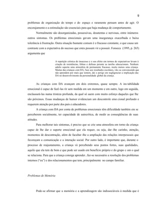 9
problemas de organização do tempo e do espaço e raramente pensam antes de agir. O
encorajamento e a estimulação são essenciais para que haja mudança de comportamento.
Normalmente são desorganizadas, possessivas, desatentas e nervosas, entre inúmeros
outros sintomas. Os problemas emocionais ger am uma insegurança exacerbada e baixa
tolerância à frustração. Outra situação bastante comum é o fracasso constante, o que causa um
contraste com a expectativa do sucesso que estes possam vir a possuir. Fonseca (1995, p. 265)
argumenta que
A repetição crônica do insucesso e o seu efeito em termos de expectativas levam à
criação de resistências, fobias e defesas perante as tarefas educacionais. Nenhum
adulto suporta uma atmosfera de permanente fracasso, muito menos uma criança.
Muitas das crianças com DA, face aos resultados escolares, vão-se convencendo que
não aprendem por mais que tentem, daí o perigo em negligenciar a implicação das
DA no desenvolvimento da personalidade global da criança.
As crianças com DA avançam em dois extremos, quase sempre. A ins tabilidade
emocional é capaz de fazê-las rir sem medida em um momento e em outro, logo em seguida,
enclausurá-las numa tristeza profunda, da qual só saem com muito esforço daqueles que lhe
são próximos. Essas mudanças de humor evidenciam um descontrole emo cional profundo e
requerem atenção por parte dos pais e educadores.
A criança com DA por conta de problemas emocionais têm dificuldade também em se
perceberem socialmente, ter capacidade de autocrítica, de medir as conseqüências de suas
atitudes.
Para melhorar tais sintomas, é preciso que se crie uma atmosfera em torno da criança
capaz de lhe dar o suporte emocional que ela requer, ou seja, dar -lhe carinho, atenção,
momentos de descontração, além de facultar -lhe a ampliação das relações interpessoais que
favoreçam a comunicação e a interação social. Por outro lado, é importante que, durante o
processo de reajustamento, a criança vá percebendo seus pontos fortes, suas qualidades,
aquilo que ela tem de bom e que pode ser usado em benefício próprio e do grupo c om o qual
se relaciona. Para que a criança consiga aprender , faz-se necessário a resolução dos problemas
internos (“eu”) e dos relacionamentos que tem, principalmente no campo familiar.
Problemas de Memória
Pode-se afirmar que a memória e a aprendizagem são indissociáveis à medida que é
 