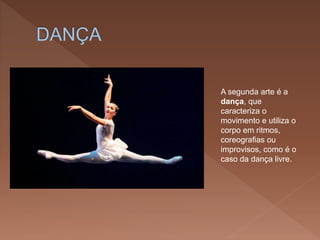A segunda arte é a
dança, que
caracteriza o
movimento e utiliza o
corpo em ritmos,
coreografias ou
improvisos, como é o
caso da dança livre.
 