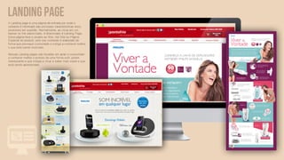 LANDING PAGE
A Landing page é uma página de entrada por onde o
visitante é informado das principais características do(s)
produto(s) em questão. Normalmente, ao clicar em um
banner ou link patrocinado, é direcionado à Landing Page.
Essa página leva o usuário ao Site, Hot Site ou Página
Especial do produto, pois seu conteúdo é elaborado de
forma que provoque curiosidade e instiga a conhecer melhor
o que está sendo mostrado.

Nossas Landing pages são focadas em atrair o consumidor
a conhecer melhor o produto de uma forma sutil, porém
interessante e que instiga a clicar e saber mais sobre o que
está sendo apresentado.
 