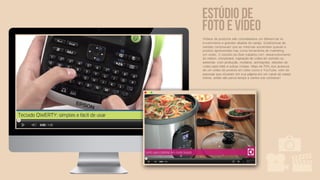 Estúdio de
foto e vídeo
Vídeos de produtos são considerados um diferencial no
e-commerce e grandes aliados do varejo. Estatísticas de
vendas comprovam que as mesmas aumentam quando o
produto apresentado traz como ferramenta de marketing
um vídeo. O estúdio da iSee trabalha com: desenvolvimento
do roteiro, storyboard, captação de vídeo em estúdio ou
externas, com produção, modelos, animações, edições de
vídeo para Web e outras mídias. Mais de 70% dos acessos
de um vídeo de produto em sites como o YouTube, vem de
pessoas que clicaram em sua página em um canal de varejo
online, então não perca tempo e venha nos conhecer!
 