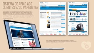 Sistema de apoio aos
clientes e/ou varejistas
Desenvolvemos um sistema exclusivo aos clientes e parceiros que
facilita oacesso aos materiais produzidos para o varejo online, que os
centraliza e torna mais fácil o dia a dia do varejista. Os projetos são
divididos e organizados da melhor forma possível para que seja muito
mais fácil encontrá-los ou até mesmo baixá-los. Desta maneira, fica mais
fácil manter um padrão de peças, evitando que algum projeto fique fora
dos padrões solicitados.




                                                                           
                                                                           
                                                                           Esse sistema não é desenvolvido de uma forma única, mas sim
                                                                           construído de acordo com as necessidades e totalmente personalizado
                                                                           conforme o que o cliente precisa e espera.
 