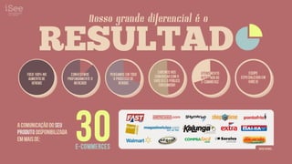 Nosso grande diferencial é o

           RESULTAD                         RESULTADOS

                                                                  Sabemos NOS       atendimento         Equipe
    Foco 100% no            Conhecemos      Pensamos em todo    comunicar com o
     aumento de           profundamente o     o processo de                         integrado ao   especializada em
                                                               varejo e o público   e-commerce          varejo
       vendas                 mercado            vendas
                                                                   consumidor




                              30
     NOSSO GRANDE
     DIFERENC AL E O
             I
a comunicação do seu
     RESULTADO
produto disponibilizada
em mais de:
                              e-commerces                                                                     entre o utro s...
 