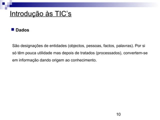10
Introdução às TIC’s
 Dados
São designações de entidades (objectos, pessoas, factos, palavras). Por si
só têm pouca utilidade mas depois de tratados (processados), convertem-se
em informação dando origem ao conhecimento.
 