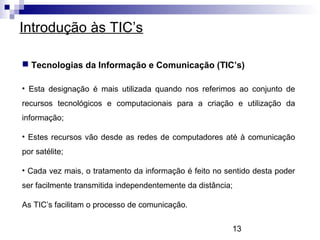 13
Introdução às TIC’s
 Tecnologias da Informação e Comunicação (TIC’s)
• Esta designação é mais utilizada quando nos referimos ao conjunto de
recursos tecnológicos e computacionais para a criação e utilização da
informação;
• Estes recursos vão desde as redes de computadores até à comunicação
por satélite;
• Cada vez mais, o tratamento da informação é feito no sentido desta poder
ser facilmente transmitida independentemente da distância;
As TIC’s facilitam o processo de comunicação.
 