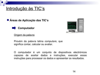 14
Introdução às TIC’s
 Áreas de Aplicação das TIC’s
Computador
Origem da palavra
Provém da palavra latina computare, que
significa contar, calcular ou avaliar.
O computador é um conjunto de dispositivos electrónicos
capazes de aceitar dados e instruções, executar essas
instruções para processar os dados e apresentar os resultados.
 