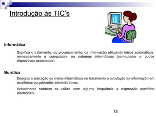 15
Introdução às TIC’s
Informática
Significa o tratamento, ou processamento, da informação utilizando meios automáticos,
nomeadamente o computador ou sistemas informáticos (computador e outros
dispositivos associados).
Burótica
Designa a aplicação de meios informáticos no tratamento e circulação da informação em
escritórios ou gabinetes administrativos.
Actualmente também se utiliza com alguma frequência a expressão escritório
electrónico.
 