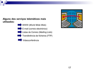 17
Alguns dos serviços telemáticos mais
utilizados:
WWW (World Wide Web)
E-mail (correio electrónico)
Listas de Correio (Mailling Lists)
Transferência de ficheiros (FTP)
Videoconferência
 