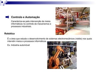 18
Controlo e Automação
Caracteriza-se pela intervenção de meios
informáticos no controlo de mecanismos e
processos industriais.
Robótica
É a área que estuda o desenvolvimento de sistemas electromecânicos (robôs) nos quais
intervêm meios e processos informáticos.
Ex. Indústria automóvel
 