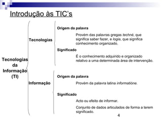4
Introdução às TIC’s
Tecnologias
Informação
Origem da palavra
Provém das palavras gregas techné, que
significa saber fazer, e logia, que significa
conhecimento organizado.
Significado
É o conhecimento adquirido e organizado
relativo a uma determinada área de intervenção.
Origem da palavra
Provém da palavra latina informatióne.
Significado
Acto ou efeito de informar.
Conjunto de dados articulados de forma a terem
significado.
Tecnologias
da
Informação
(TI)
 