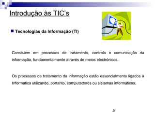 5
Introdução às TIC’s
 Tecnologias da Informação (TI)
Consistem em processos de tratamento, controlo e comunicação da
informação, fundamentalmente através de meios electrónicos.
Os processos de tratamento da informação estão essencialmente ligados à
Informática utilizando, portanto, computadores ou sistemas informáticos.
 